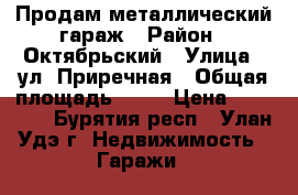 Продам металлический гараж › Район ­ Октябрьский › Улица ­ ул. Приречная › Общая площадь ­ 20 › Цена ­ 65 000 - Бурятия респ., Улан-Удэ г. Недвижимость » Гаражи   